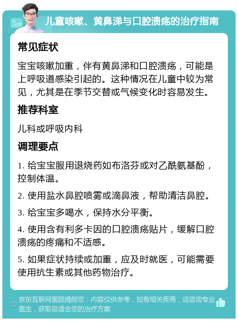 儿童咳嗽、黄鼻涕与口腔溃疡的治疗指南 常见症状 宝宝咳嗽加重，伴有黄鼻涕和口腔溃疡，可能是上呼吸道感染引起的。这种情况在儿童中较为常见，尤其是在季节交替或气候变化时容易发生。 推荐科室 儿科或呼吸内科 调理要点 1. 给宝宝服用退烧药如布洛芬或对乙酰氨基酚，控制体温。 2. 使用盐水鼻腔喷雾或滴鼻液，帮助清洁鼻腔。 3. 给宝宝多喝水，保持水分平衡。 4. 使用含有利多卡因的口腔溃疡贴片，缓解口腔溃疡的疼痛和不适感。 5. 如果症状持续或加重，应及时就医，可能需要使用抗生素或其他药物治疗。