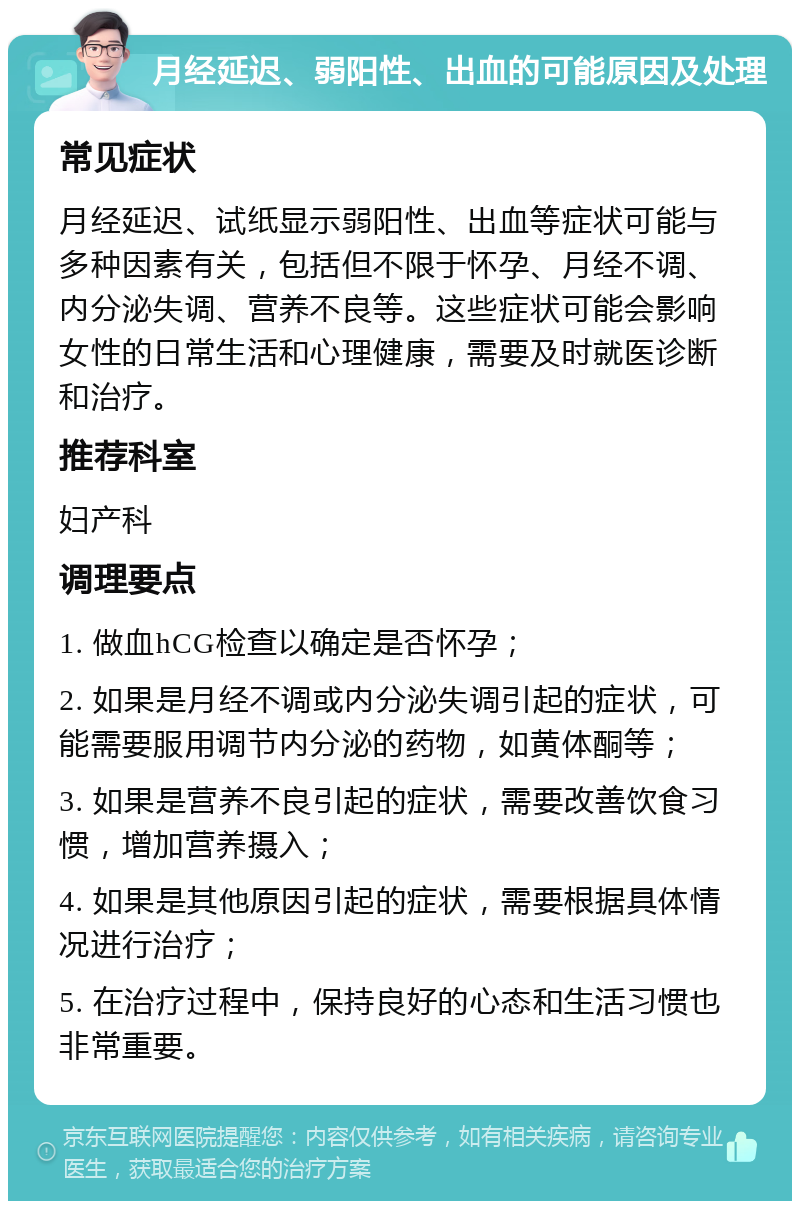 月经延迟、弱阳性、出血的可能原因及处理 常见症状 月经延迟、试纸显示弱阳性、出血等症状可能与多种因素有关，包括但不限于怀孕、月经不调、内分泌失调、营养不良等。这些症状可能会影响女性的日常生活和心理健康，需要及时就医诊断和治疗。 推荐科室 妇产科 调理要点 1. 做血hCG检查以确定是否怀孕； 2. 如果是月经不调或内分泌失调引起的症状，可能需要服用调节内分泌的药物，如黄体酮等； 3. 如果是营养不良引起的症状，需要改善饮食习惯，增加营养摄入； 4. 如果是其他原因引起的症状，需要根据具体情况进行治疗； 5. 在治疗过程中，保持良好的心态和生活习惯也非常重要。