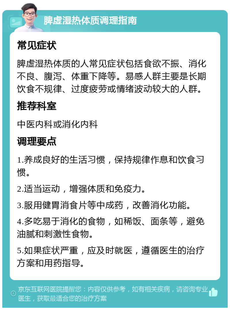 脾虚湿热体质调理指南 常见症状 脾虚湿热体质的人常见症状包括食欲不振、消化不良、腹泻、体重下降等。易感人群主要是长期饮食不规律、过度疲劳或情绪波动较大的人群。 推荐科室 中医内科或消化内科 调理要点 1.养成良好的生活习惯，保持规律作息和饮食习惯。 2.适当运动，增强体质和免疫力。 3.服用健胃消食片等中成药，改善消化功能。 4.多吃易于消化的食物，如稀饭、面条等，避免油腻和刺激性食物。 5.如果症状严重，应及时就医，遵循医生的治疗方案和用药指导。