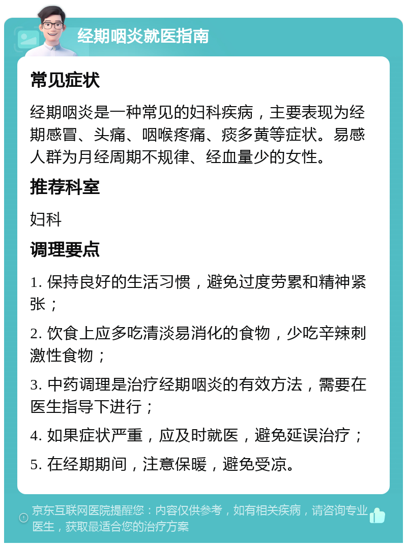 经期咽炎就医指南 常见症状 经期咽炎是一种常见的妇科疾病，主要表现为经期感冒、头痛、咽喉疼痛、痰多黄等症状。易感人群为月经周期不规律、经血量少的女性。 推荐科室 妇科 调理要点 1. 保持良好的生活习惯，避免过度劳累和精神紧张； 2. 饮食上应多吃清淡易消化的食物，少吃辛辣刺激性食物； 3. 中药调理是治疗经期咽炎的有效方法，需要在医生指导下进行； 4. 如果症状严重，应及时就医，避免延误治疗； 5. 在经期期间，注意保暖，避免受凉。