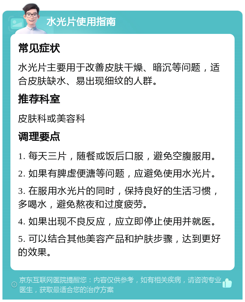 水光片使用指南 常见症状 水光片主要用于改善皮肤干燥、暗沉等问题，适合皮肤缺水、易出现细纹的人群。 推荐科室 皮肤科或美容科 调理要点 1. 每天三片，随餐或饭后口服，避免空腹服用。 2. 如果有脾虚便溏等问题，应避免使用水光片。 3. 在服用水光片的同时，保持良好的生活习惯，多喝水，避免熬夜和过度疲劳。 4. 如果出现不良反应，应立即停止使用并就医。 5. 可以结合其他美容产品和护肤步骤，达到更好的效果。