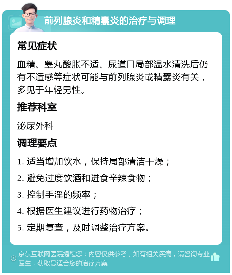 前列腺炎和精囊炎的治疗与调理 常见症状 血精、睾丸酸胀不适、尿道口局部温水清洗后仍有不适感等症状可能与前列腺炎或精囊炎有关，多见于年轻男性。 推荐科室 泌尿外科 调理要点 1. 适当增加饮水，保持局部清洁干燥； 2. 避免过度饮酒和进食辛辣食物； 3. 控制手淫的频率； 4. 根据医生建议进行药物治疗； 5. 定期复查，及时调整治疗方案。