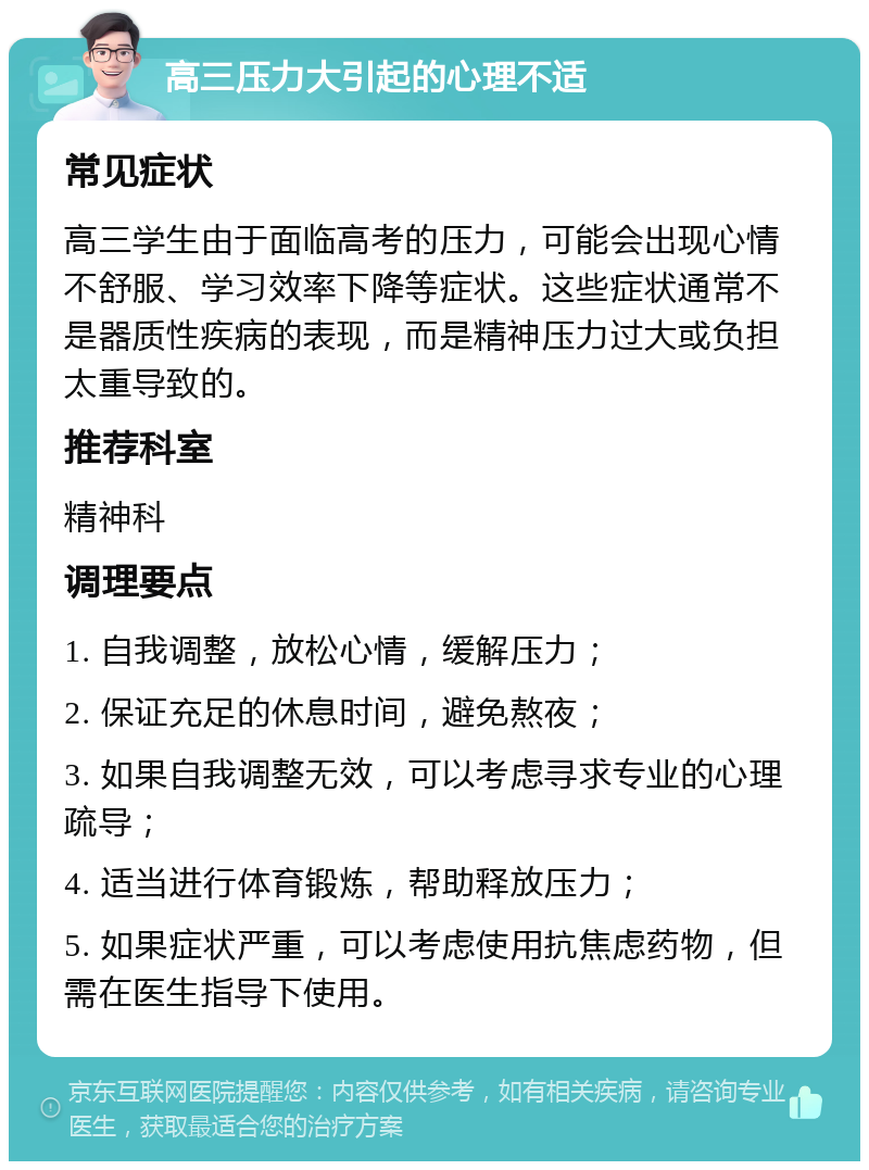 高三压力大引起的心理不适 常见症状 高三学生由于面临高考的压力，可能会出现心情不舒服、学习效率下降等症状。这些症状通常不是器质性疾病的表现，而是精神压力过大或负担太重导致的。 推荐科室 精神科 调理要点 1. 自我调整，放松心情，缓解压力； 2. 保证充足的休息时间，避免熬夜； 3. 如果自我调整无效，可以考虑寻求专业的心理疏导； 4. 适当进行体育锻炼，帮助释放压力； 5. 如果症状严重，可以考虑使用抗焦虑药物，但需在医生指导下使用。