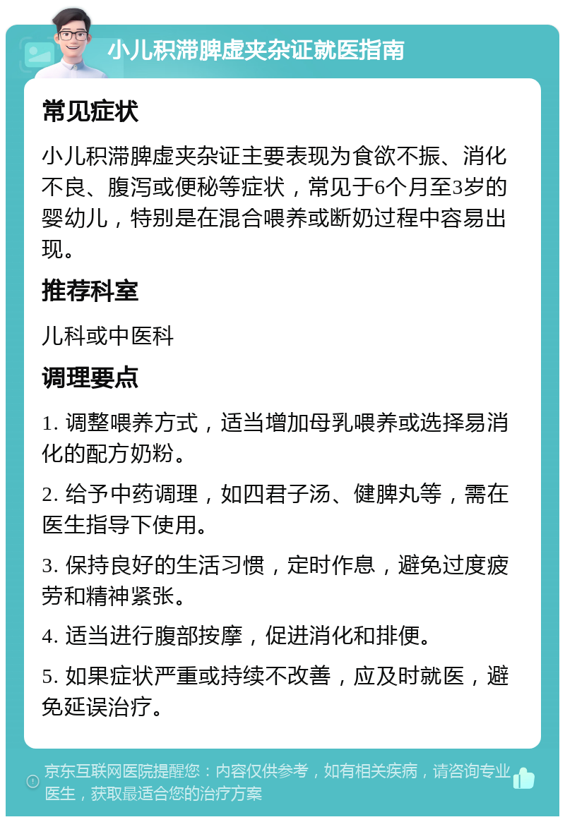 小儿积滞脾虚夹杂证就医指南 常见症状 小儿积滞脾虚夹杂证主要表现为食欲不振、消化不良、腹泻或便秘等症状，常见于6个月至3岁的婴幼儿，特别是在混合喂养或断奶过程中容易出现。 推荐科室 儿科或中医科 调理要点 1. 调整喂养方式，适当增加母乳喂养或选择易消化的配方奶粉。 2. 给予中药调理，如四君子汤、健脾丸等，需在医生指导下使用。 3. 保持良好的生活习惯，定时作息，避免过度疲劳和精神紧张。 4. 适当进行腹部按摩，促进消化和排便。 5. 如果症状严重或持续不改善，应及时就医，避免延误治疗。