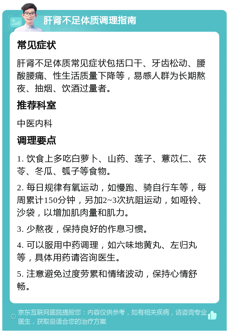 肝肾不足体质调理指南 常见症状 肝肾不足体质常见症状包括口干、牙齿松动、腰酸腰痛、性生活质量下降等，易感人群为长期熬夜、抽烟、饮酒过量者。 推荐科室 中医内科 调理要点 1. 饮食上多吃白萝卜、山药、莲子、薏苡仁、茯苓、冬瓜、瓠子等食物。 2. 每日规律有氧运动，如慢跑、骑自行车等，每周累计150分钟，另加2~3次抗阻运动，如哑铃、沙袋，以增加肌肉量和肌力。 3. 少熬夜，保持良好的作息习惯。 4. 可以服用中药调理，如六味地黄丸、左归丸等，具体用药请咨询医生。 5. 注意避免过度劳累和情绪波动，保持心情舒畅。