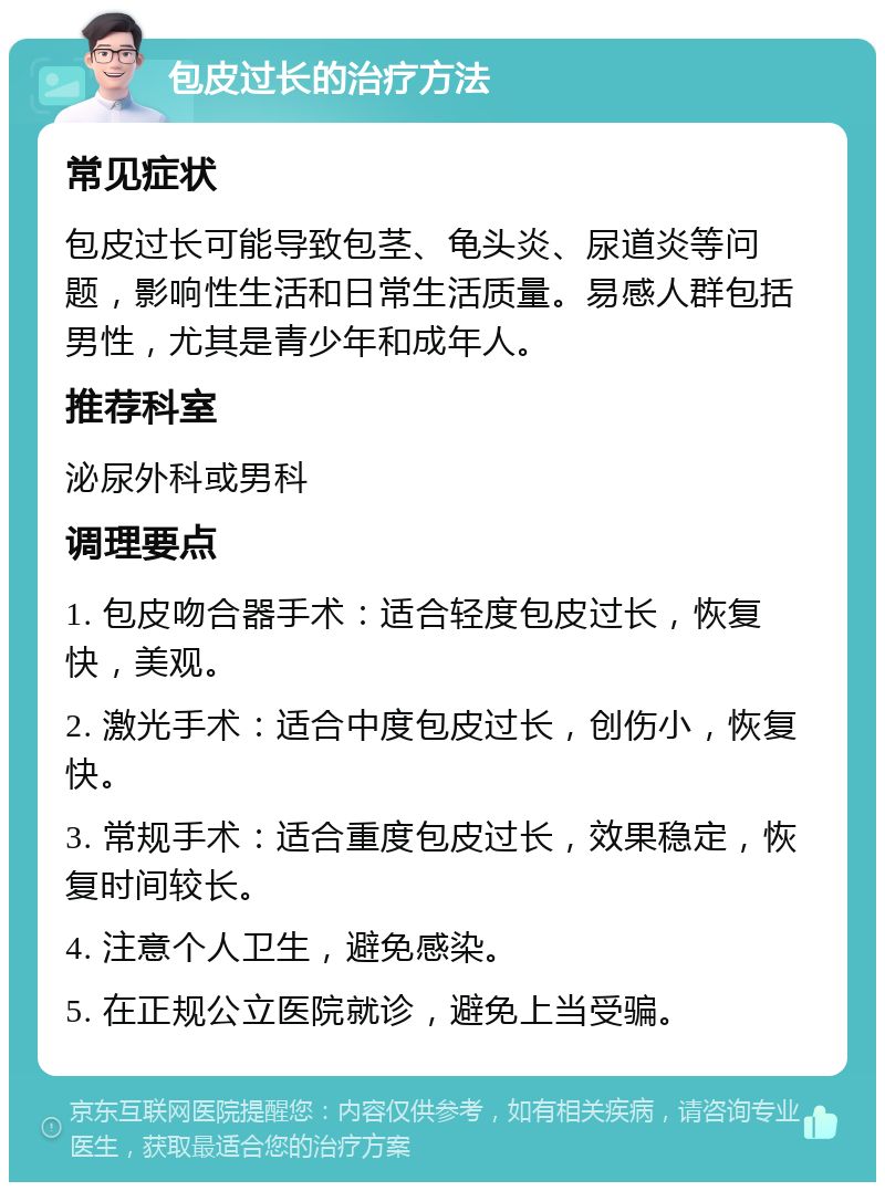 包皮过长的治疗方法 常见症状 包皮过长可能导致包茎、龟头炎、尿道炎等问题，影响性生活和日常生活质量。易感人群包括男性，尤其是青少年和成年人。 推荐科室 泌尿外科或男科 调理要点 1. 包皮吻合器手术：适合轻度包皮过长，恢复快，美观。 2. 激光手术：适合中度包皮过长，创伤小，恢复快。 3. 常规手术：适合重度包皮过长，效果稳定，恢复时间较长。 4. 注意个人卫生，避免感染。 5. 在正规公立医院就诊，避免上当受骗。