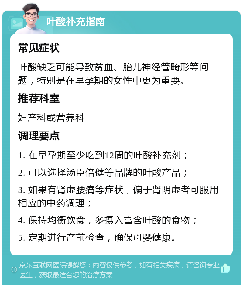 叶酸补充指南 常见症状 叶酸缺乏可能导致贫血、胎儿神经管畸形等问题，特别是在早孕期的女性中更为重要。 推荐科室 妇产科或营养科 调理要点 1. 在早孕期至少吃到12周的叶酸补充剂； 2. 可以选择汤臣倍健等品牌的叶酸产品； 3. 如果有肾虚腰痛等症状，偏于肾阴虚者可服用相应的中药调理； 4. 保持均衡饮食，多摄入富含叶酸的食物； 5. 定期进行产前检查，确保母婴健康。