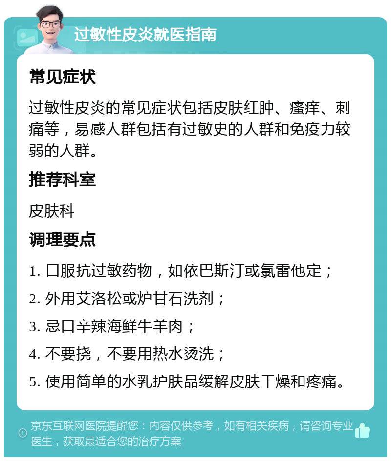 过敏性皮炎就医指南 常见症状 过敏性皮炎的常见症状包括皮肤红肿、瘙痒、刺痛等，易感人群包括有过敏史的人群和免疫力较弱的人群。 推荐科室 皮肤科 调理要点 1. 口服抗过敏药物，如依巴斯汀或氯雷他定； 2. 外用艾洛松或炉甘石洗剂； 3. 忌口辛辣海鲜牛羊肉； 4. 不要挠，不要用热水烫洗； 5. 使用简单的水乳护肤品缓解皮肤干燥和疼痛。