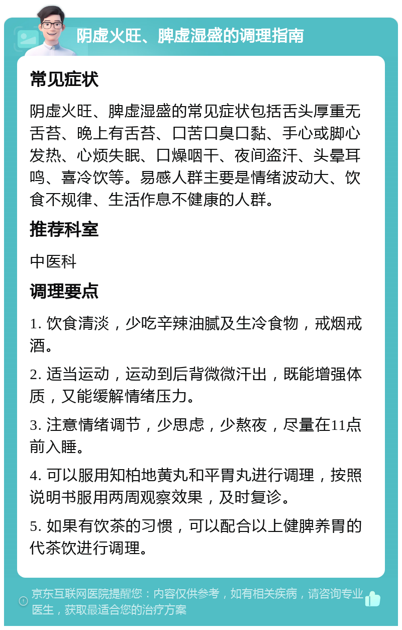 阴虚火旺、脾虚湿盛的调理指南 常见症状 阴虚火旺、脾虚湿盛的常见症状包括舌头厚重无舌苔、晚上有舌苔、口苦口臭口黏、手心或脚心发热、心烦失眠、口燥咽干、夜间盗汗、头晕耳鸣、喜冷饮等。易感人群主要是情绪波动大、饮食不规律、生活作息不健康的人群。 推荐科室 中医科 调理要点 1. 饮食清淡，少吃辛辣油腻及生冷食物，戒烟戒酒。 2. 适当运动，运动到后背微微汗出，既能增强体质，又能缓解情绪压力。 3. 注意情绪调节，少思虑，少熬夜，尽量在11点前入睡。 4. 可以服用知柏地黄丸和平胃丸进行调理，按照说明书服用两周观察效果，及时复诊。 5. 如果有饮茶的习惯，可以配合以上健脾养胃的代茶饮进行调理。