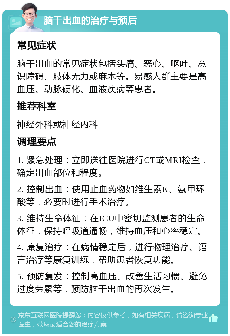 脑干出血的治疗与预后 常见症状 脑干出血的常见症状包括头痛、恶心、呕吐、意识障碍、肢体无力或麻木等。易感人群主要是高血压、动脉硬化、血液疾病等患者。 推荐科室 神经外科或神经内科 调理要点 1. 紧急处理：立即送往医院进行CT或MRI检查，确定出血部位和程度。 2. 控制出血：使用止血药物如维生素K、氨甲环酸等，必要时进行手术治疗。 3. 维持生命体征：在ICU中密切监测患者的生命体征，保持呼吸道通畅，维持血压和心率稳定。 4. 康复治疗：在病情稳定后，进行物理治疗、语言治疗等康复训练，帮助患者恢复功能。 5. 预防复发：控制高血压、改善生活习惯、避免过度劳累等，预防脑干出血的再次发生。