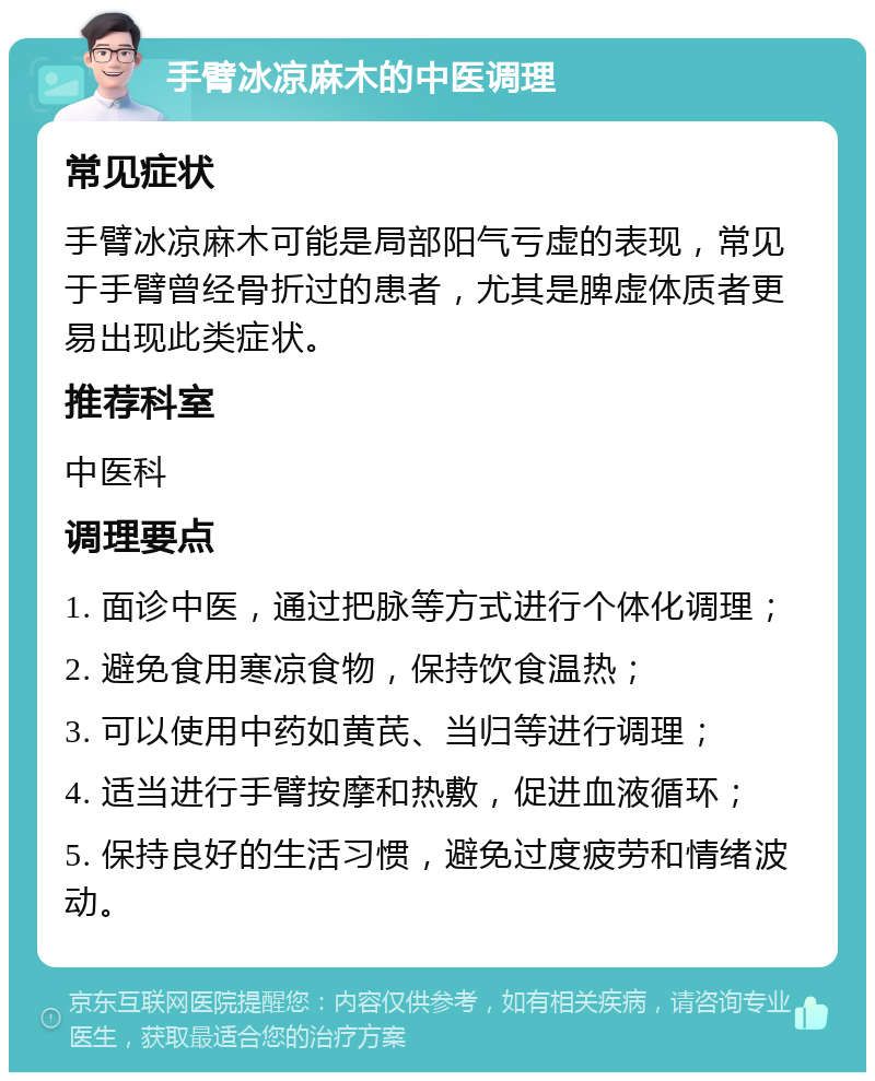 手臂冰凉麻木的中医调理 常见症状 手臂冰凉麻木可能是局部阳气亏虚的表现，常见于手臂曾经骨折过的患者，尤其是脾虚体质者更易出现此类症状。 推荐科室 中医科 调理要点 1. 面诊中医，通过把脉等方式进行个体化调理； 2. 避免食用寒凉食物，保持饮食温热； 3. 可以使用中药如黄芪、当归等进行调理； 4. 适当进行手臂按摩和热敷，促进血液循环； 5. 保持良好的生活习惯，避免过度疲劳和情绪波动。