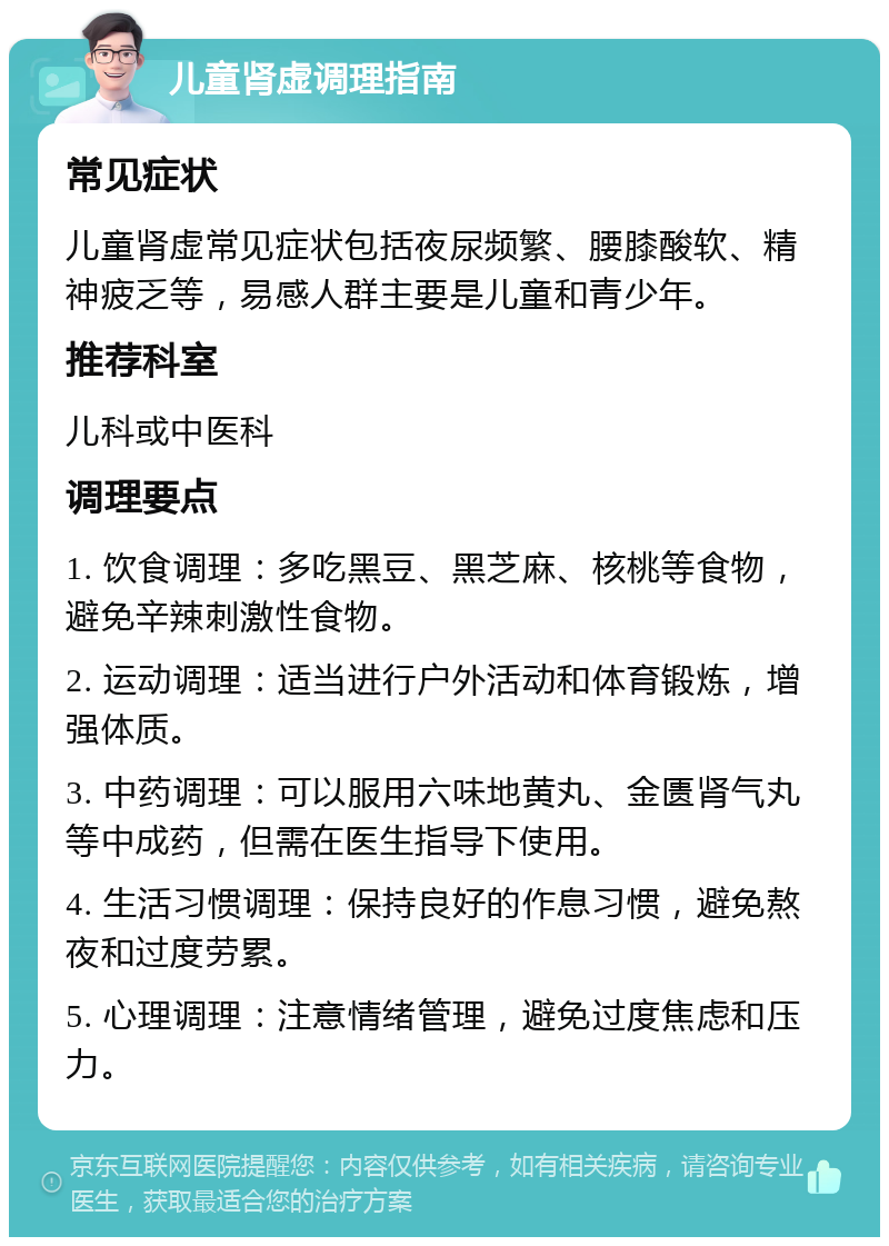 儿童肾虚调理指南 常见症状 儿童肾虚常见症状包括夜尿频繁、腰膝酸软、精神疲乏等，易感人群主要是儿童和青少年。 推荐科室 儿科或中医科 调理要点 1. 饮食调理：多吃黑豆、黑芝麻、核桃等食物，避免辛辣刺激性食物。 2. 运动调理：适当进行户外活动和体育锻炼，增强体质。 3. 中药调理：可以服用六味地黄丸、金匮肾气丸等中成药，但需在医生指导下使用。 4. 生活习惯调理：保持良好的作息习惯，避免熬夜和过度劳累。 5. 心理调理：注意情绪管理，避免过度焦虑和压力。