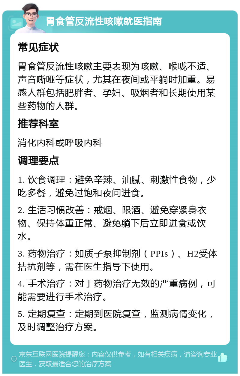 胃食管反流性咳嗽就医指南 常见症状 胃食管反流性咳嗽主要表现为咳嗽、喉咙不适、声音嘶哑等症状，尤其在夜间或平躺时加重。易感人群包括肥胖者、孕妇、吸烟者和长期使用某些药物的人群。 推荐科室 消化内科或呼吸内科 调理要点 1. 饮食调理：避免辛辣、油腻、刺激性食物，少吃多餐，避免过饱和夜间进食。 2. 生活习惯改善：戒烟、限酒、避免穿紧身衣物、保持体重正常、避免躺下后立即进食或饮水。 3. 药物治疗：如质子泵抑制剂（PPIs）、H2受体拮抗剂等，需在医生指导下使用。 4. 手术治疗：对于药物治疗无效的严重病例，可能需要进行手术治疗。 5. 定期复查：定期到医院复查，监测病情变化，及时调整治疗方案。