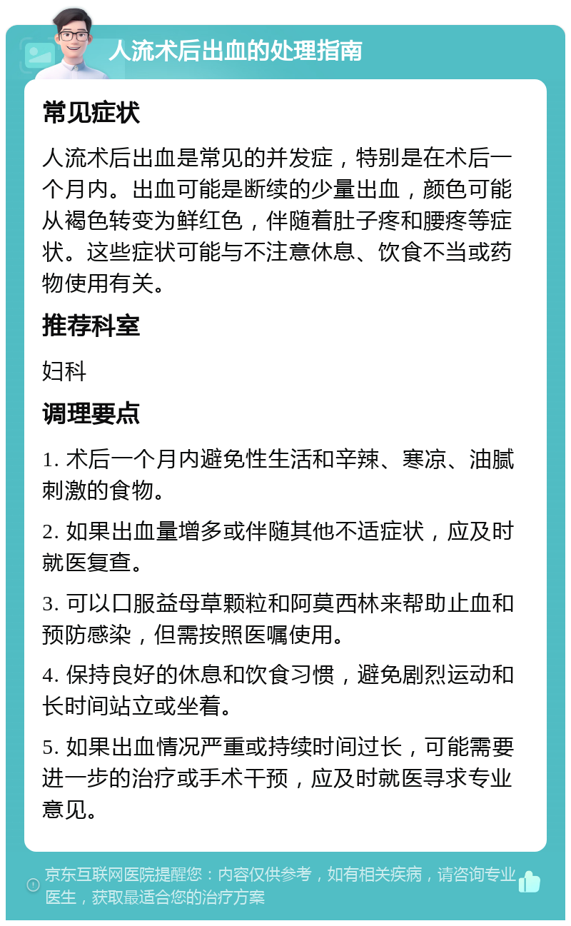 人流术后出血的处理指南 常见症状 人流术后出血是常见的并发症，特别是在术后一个月内。出血可能是断续的少量出血，颜色可能从褐色转变为鲜红色，伴随着肚子疼和腰疼等症状。这些症状可能与不注意休息、饮食不当或药物使用有关。 推荐科室 妇科 调理要点 1. 术后一个月内避免性生活和辛辣、寒凉、油腻刺激的食物。 2. 如果出血量增多或伴随其他不适症状，应及时就医复查。 3. 可以口服益母草颗粒和阿莫西林来帮助止血和预防感染，但需按照医嘱使用。 4. 保持良好的休息和饮食习惯，避免剧烈运动和长时间站立或坐着。 5. 如果出血情况严重或持续时间过长，可能需要进一步的治疗或手术干预，应及时就医寻求专业意见。