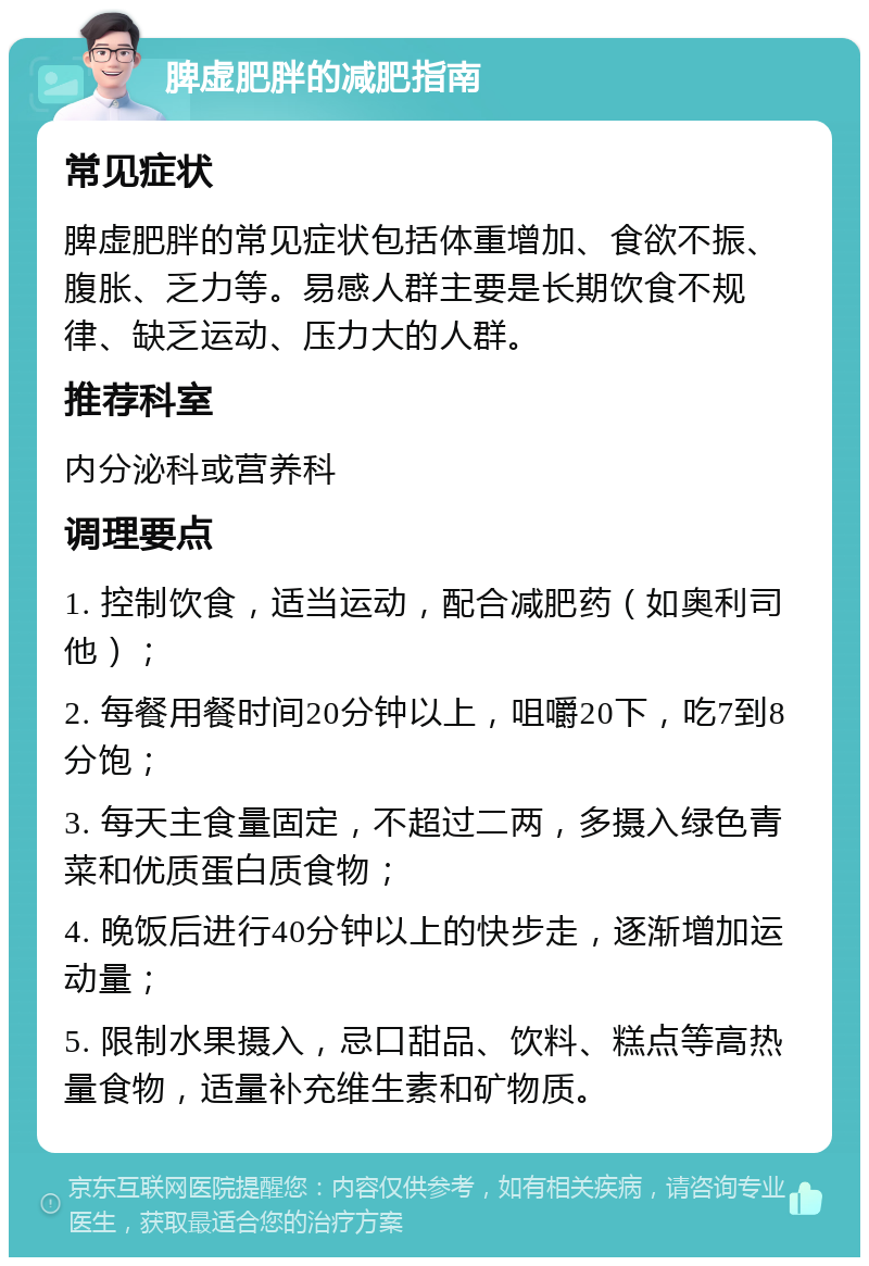 脾虚肥胖的减肥指南 常见症状 脾虚肥胖的常见症状包括体重增加、食欲不振、腹胀、乏力等。易感人群主要是长期饮食不规律、缺乏运动、压力大的人群。 推荐科室 内分泌科或营养科 调理要点 1. 控制饮食，适当运动，配合减肥药（如奥利司他）； 2. 每餐用餐时间20分钟以上，咀嚼20下，吃7到8分饱； 3. 每天主食量固定，不超过二两，多摄入绿色青菜和优质蛋白质食物； 4. 晚饭后进行40分钟以上的快步走，逐渐增加运动量； 5. 限制水果摄入，忌口甜品、饮料、糕点等高热量食物，适量补充维生素和矿物质。