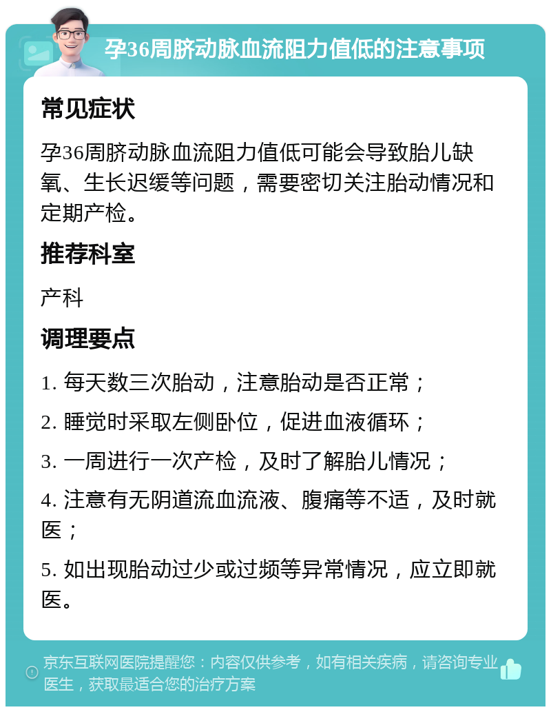 孕36周脐动脉血流阻力值低的注意事项 常见症状 孕36周脐动脉血流阻力值低可能会导致胎儿缺氧、生长迟缓等问题，需要密切关注胎动情况和定期产检。 推荐科室 产科 调理要点 1. 每天数三次胎动，注意胎动是否正常； 2. 睡觉时采取左侧卧位，促进血液循环； 3. 一周进行一次产检，及时了解胎儿情况； 4. 注意有无阴道流血流液、腹痛等不适，及时就医； 5. 如出现胎动过少或过频等异常情况，应立即就医。