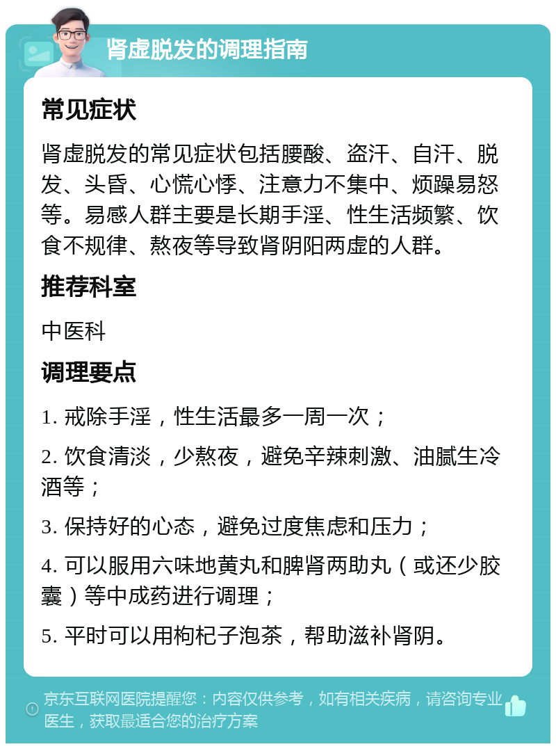 肾虚脱发的调理指南 常见症状 肾虚脱发的常见症状包括腰酸、盗汗、自汗、脱发、头昏、心慌心悸、注意力不集中、烦躁易怒等。易感人群主要是长期手淫、性生活频繁、饮食不规律、熬夜等导致肾阴阳两虚的人群。 推荐科室 中医科 调理要点 1. 戒除手淫，性生活最多一周一次； 2. 饮食清淡，少熬夜，避免辛辣刺激、油腻生冷酒等； 3. 保持好的心态，避免过度焦虑和压力； 4. 可以服用六味地黄丸和脾肾两助丸（或还少胶囊）等中成药进行调理； 5. 平时可以用枸杞子泡茶，帮助滋补肾阴。