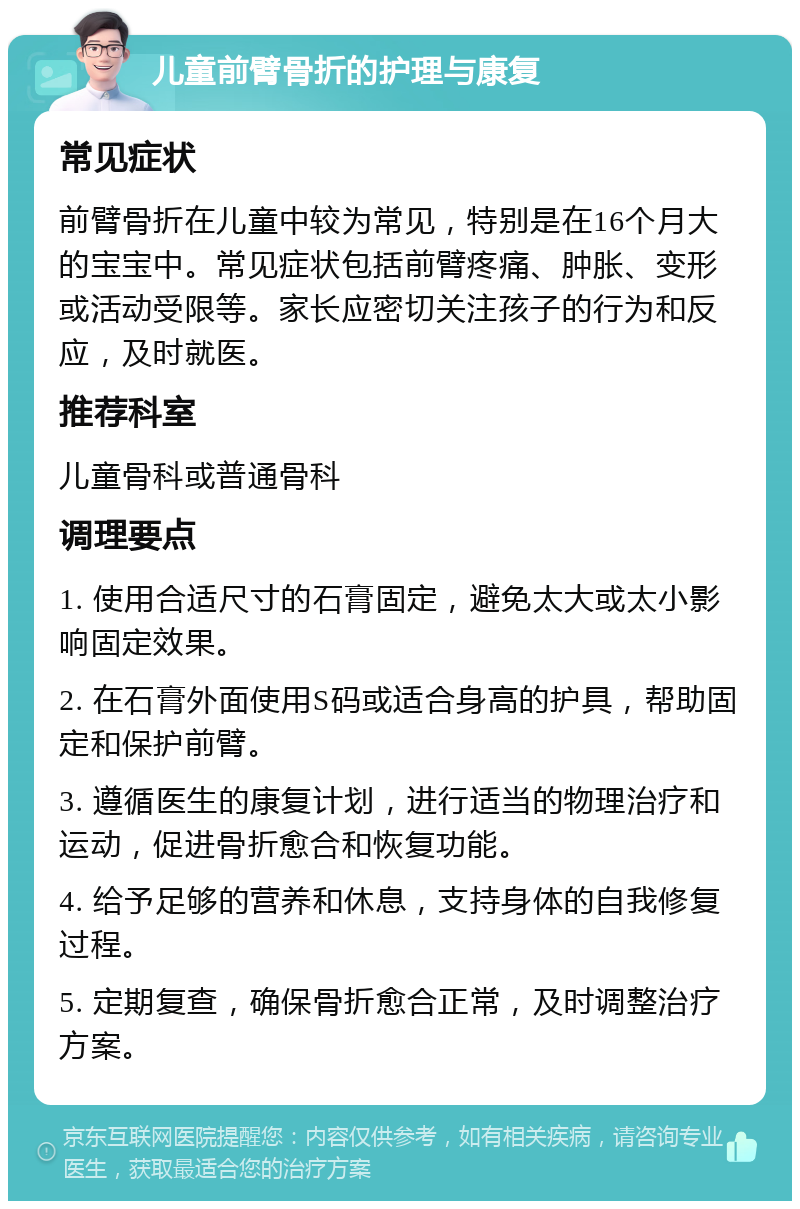 儿童前臂骨折的护理与康复 常见症状 前臂骨折在儿童中较为常见，特别是在16个月大的宝宝中。常见症状包括前臂疼痛、肿胀、变形或活动受限等。家长应密切关注孩子的行为和反应，及时就医。 推荐科室 儿童骨科或普通骨科 调理要点 1. 使用合适尺寸的石膏固定，避免太大或太小影响固定效果。 2. 在石膏外面使用S码或适合身高的护具，帮助固定和保护前臂。 3. 遵循医生的康复计划，进行适当的物理治疗和运动，促进骨折愈合和恢复功能。 4. 给予足够的营养和休息，支持身体的自我修复过程。 5. 定期复查，确保骨折愈合正常，及时调整治疗方案。