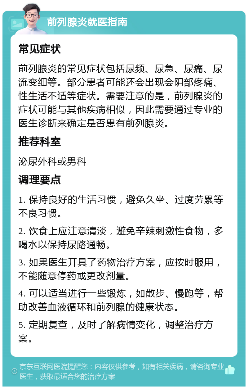 前列腺炎就医指南 常见症状 前列腺炎的常见症状包括尿频、尿急、尿痛、尿流变细等。部分患者可能还会出现会阴部疼痛、性生活不适等症状。需要注意的是，前列腺炎的症状可能与其他疾病相似，因此需要通过专业的医生诊断来确定是否患有前列腺炎。 推荐科室 泌尿外科或男科 调理要点 1. 保持良好的生活习惯，避免久坐、过度劳累等不良习惯。 2. 饮食上应注意清淡，避免辛辣刺激性食物，多喝水以保持尿路通畅。 3. 如果医生开具了药物治疗方案，应按时服用，不能随意停药或更改剂量。 4. 可以适当进行一些锻炼，如散步、慢跑等，帮助改善血液循环和前列腺的健康状态。 5. 定期复查，及时了解病情变化，调整治疗方案。