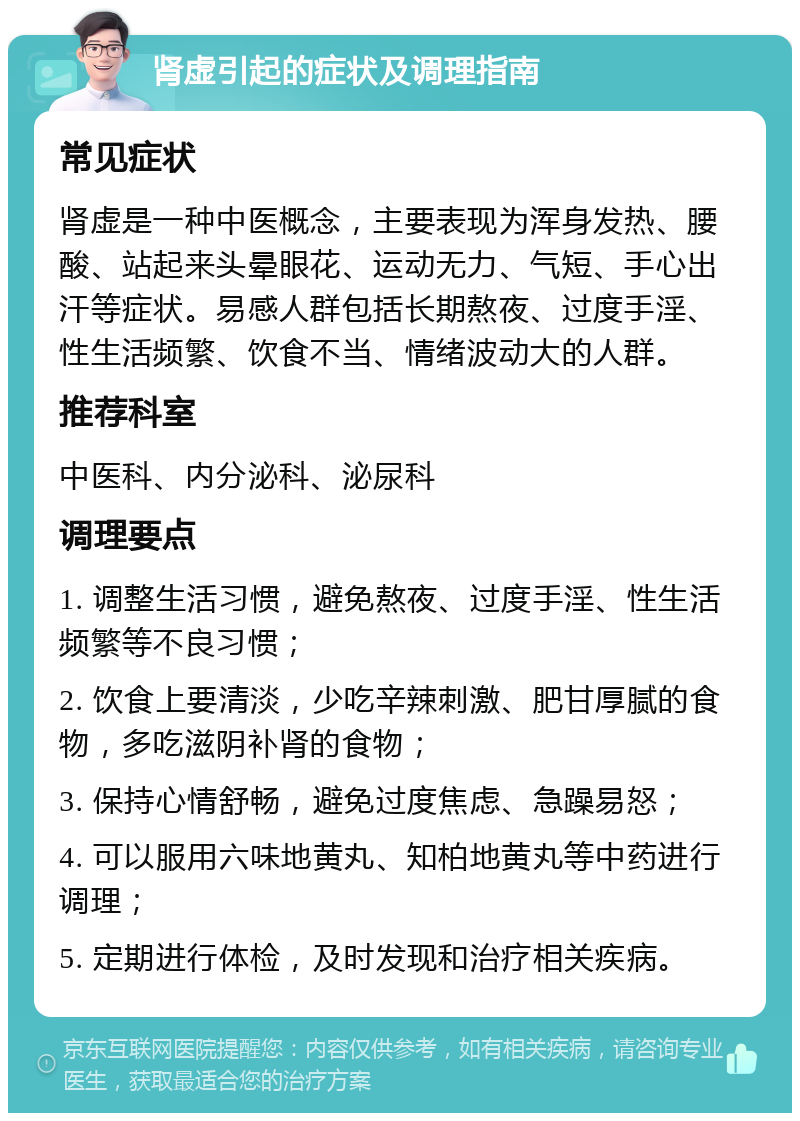 肾虚引起的症状及调理指南 常见症状 肾虚是一种中医概念，主要表现为浑身发热、腰酸、站起来头晕眼花、运动无力、气短、手心出汗等症状。易感人群包括长期熬夜、过度手淫、性生活频繁、饮食不当、情绪波动大的人群。 推荐科室 中医科、内分泌科、泌尿科 调理要点 1. 调整生活习惯，避免熬夜、过度手淫、性生活频繁等不良习惯； 2. 饮食上要清淡，少吃辛辣刺激、肥甘厚腻的食物，多吃滋阴补肾的食物； 3. 保持心情舒畅，避免过度焦虑、急躁易怒； 4. 可以服用六味地黄丸、知柏地黄丸等中药进行调理； 5. 定期进行体检，及时发现和治疗相关疾病。