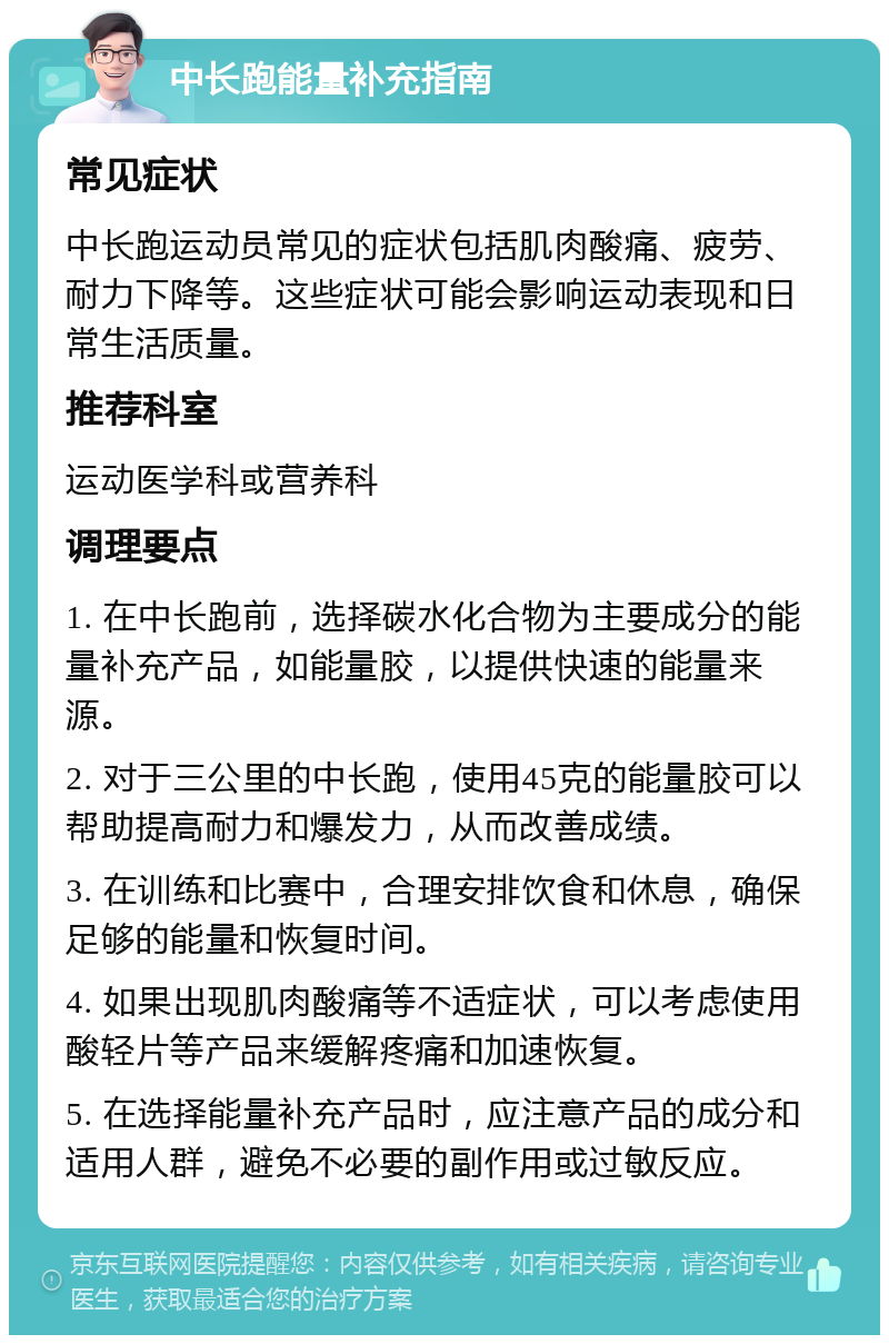 中长跑能量补充指南 常见症状 中长跑运动员常见的症状包括肌肉酸痛、疲劳、耐力下降等。这些症状可能会影响运动表现和日常生活质量。 推荐科室 运动医学科或营养科 调理要点 1. 在中长跑前，选择碳水化合物为主要成分的能量补充产品，如能量胶，以提供快速的能量来源。 2. 对于三公里的中长跑，使用45克的能量胶可以帮助提高耐力和爆发力，从而改善成绩。 3. 在训练和比赛中，合理安排饮食和休息，确保足够的能量和恢复时间。 4. 如果出现肌肉酸痛等不适症状，可以考虑使用酸轻片等产品来缓解疼痛和加速恢复。 5. 在选择能量补充产品时，应注意产品的成分和适用人群，避免不必要的副作用或过敏反应。