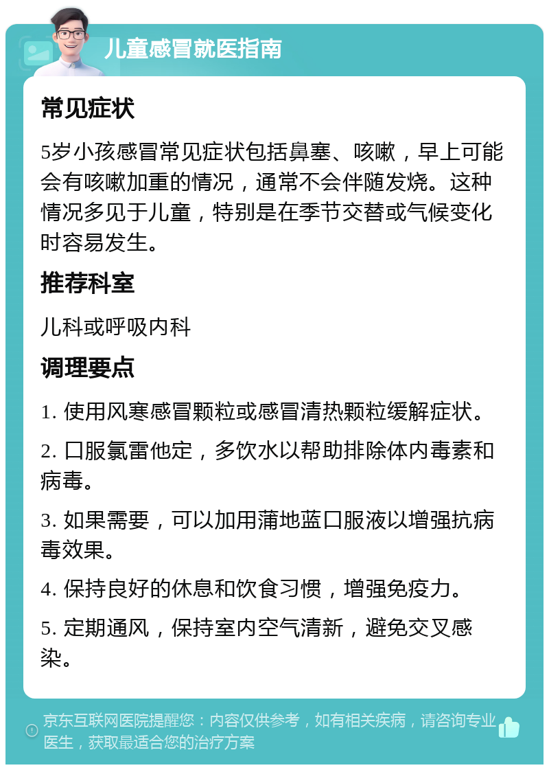 儿童感冒就医指南 常见症状 5岁小孩感冒常见症状包括鼻塞、咳嗽，早上可能会有咳嗽加重的情况，通常不会伴随发烧。这种情况多见于儿童，特别是在季节交替或气候变化时容易发生。 推荐科室 儿科或呼吸内科 调理要点 1. 使用风寒感冒颗粒或感冒清热颗粒缓解症状。 2. 口服氯雷他定，多饮水以帮助排除体内毒素和病毒。 3. 如果需要，可以加用蒲地蓝口服液以增强抗病毒效果。 4. 保持良好的休息和饮食习惯，增强免疫力。 5. 定期通风，保持室内空气清新，避免交叉感染。