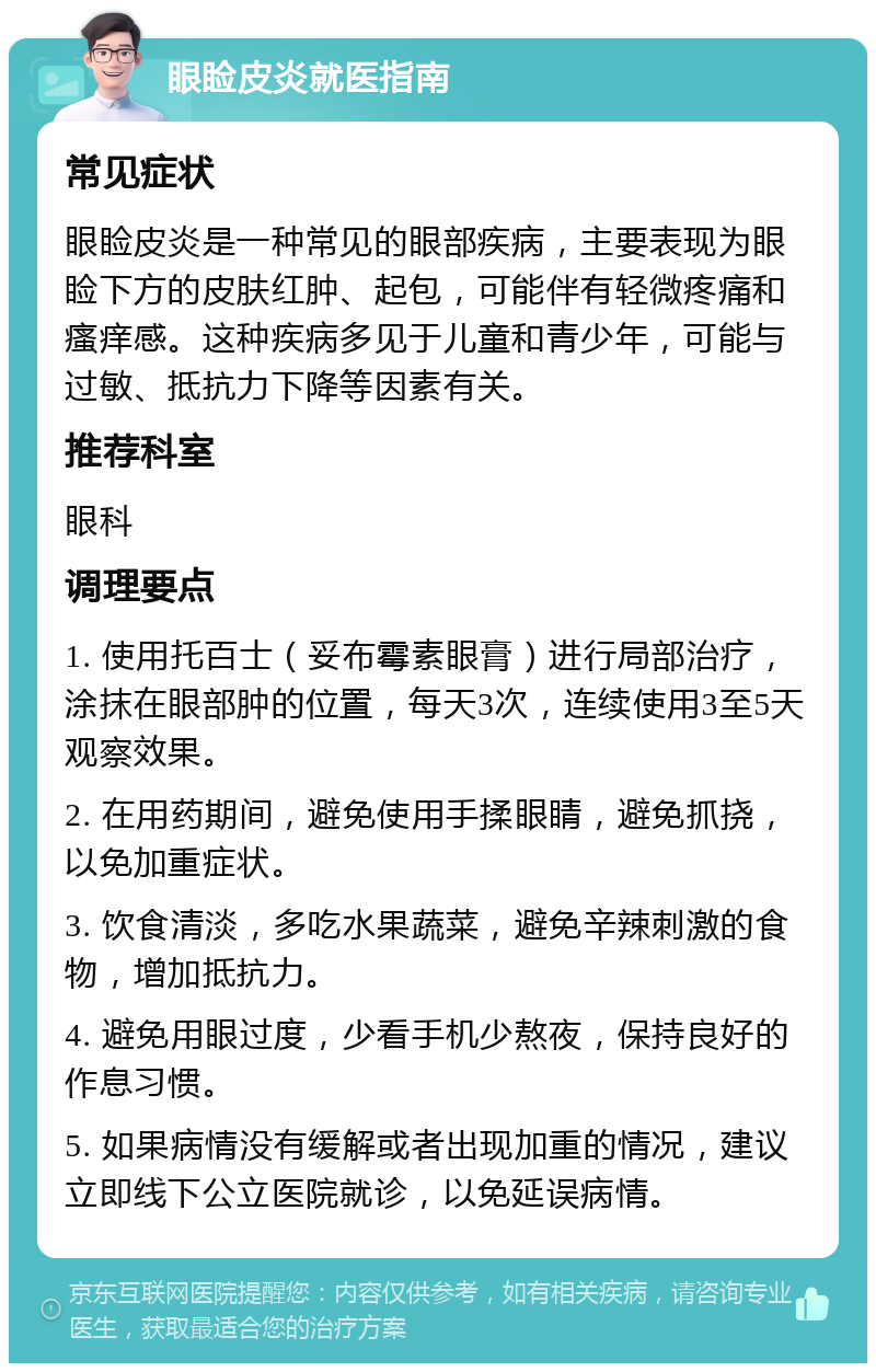 眼睑皮炎就医指南 常见症状 眼睑皮炎是一种常见的眼部疾病，主要表现为眼睑下方的皮肤红肿、起包，可能伴有轻微疼痛和瘙痒感。这种疾病多见于儿童和青少年，可能与过敏、抵抗力下降等因素有关。 推荐科室 眼科 调理要点 1. 使用托百士（妥布霉素眼膏）进行局部治疗，涂抹在眼部肿的位置，每天3次，连续使用3至5天观察效果。 2. 在用药期间，避免使用手揉眼睛，避免抓挠，以免加重症状。 3. 饮食清淡，多吃水果蔬菜，避免辛辣刺激的食物，增加抵抗力。 4. 避免用眼过度，少看手机少熬夜，保持良好的作息习惯。 5. 如果病情没有缓解或者出现加重的情况，建议立即线下公立医院就诊，以免延误病情。