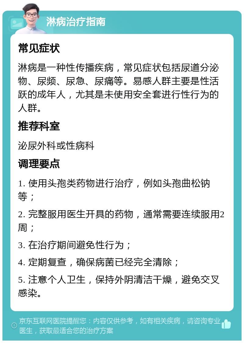 淋病治疗指南 常见症状 淋病是一种性传播疾病，常见症状包括尿道分泌物、尿频、尿急、尿痛等。易感人群主要是性活跃的成年人，尤其是未使用安全套进行性行为的人群。 推荐科室 泌尿外科或性病科 调理要点 1. 使用头孢类药物进行治疗，例如头孢曲松钠等； 2. 完整服用医生开具的药物，通常需要连续服用2周； 3. 在治疗期间避免性行为； 4. 定期复查，确保病菌已经完全清除； 5. 注意个人卫生，保持外阴清洁干燥，避免交叉感染。