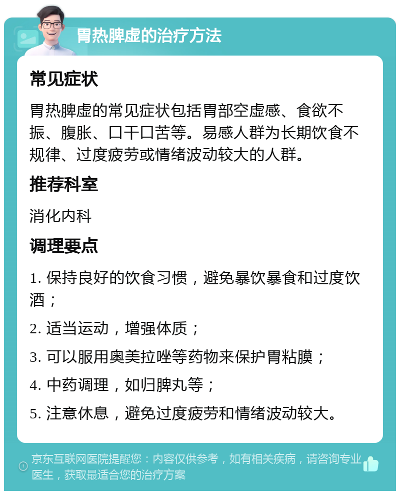 胃热脾虚的治疗方法 常见症状 胃热脾虚的常见症状包括胃部空虚感、食欲不振、腹胀、口干口苦等。易感人群为长期饮食不规律、过度疲劳或情绪波动较大的人群。 推荐科室 消化内科 调理要点 1. 保持良好的饮食习惯，避免暴饮暴食和过度饮酒； 2. 适当运动，增强体质； 3. 可以服用奥美拉唑等药物来保护胃粘膜； 4. 中药调理，如归脾丸等； 5. 注意休息，避免过度疲劳和情绪波动较大。