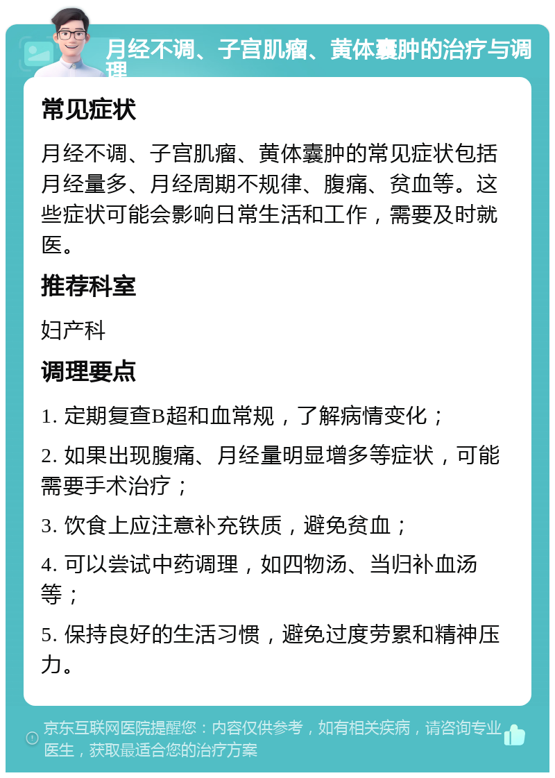 月经不调、子宫肌瘤、黄体囊肿的治疗与调理 常见症状 月经不调、子宫肌瘤、黄体囊肿的常见症状包括月经量多、月经周期不规律、腹痛、贫血等。这些症状可能会影响日常生活和工作，需要及时就医。 推荐科室 妇产科 调理要点 1. 定期复查B超和血常规，了解病情变化； 2. 如果出现腹痛、月经量明显增多等症状，可能需要手术治疗； 3. 饮食上应注意补充铁质，避免贫血； 4. 可以尝试中药调理，如四物汤、当归补血汤等； 5. 保持良好的生活习惯，避免过度劳累和精神压力。