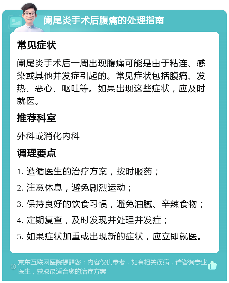 阑尾炎手术后腹痛的处理指南 常见症状 阑尾炎手术后一周出现腹痛可能是由于粘连、感染或其他并发症引起的。常见症状包括腹痛、发热、恶心、呕吐等。如果出现这些症状，应及时就医。 推荐科室 外科或消化内科 调理要点 1. 遵循医生的治疗方案，按时服药； 2. 注意休息，避免剧烈运动； 3. 保持良好的饮食习惯，避免油腻、辛辣食物； 4. 定期复查，及时发现并处理并发症； 5. 如果症状加重或出现新的症状，应立即就医。