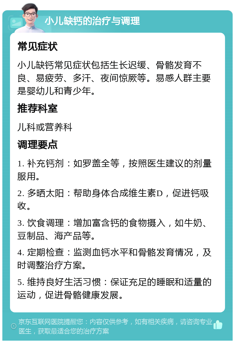 小儿缺钙的治疗与调理 常见症状 小儿缺钙常见症状包括生长迟缓、骨骼发育不良、易疲劳、多汗、夜间惊厥等。易感人群主要是婴幼儿和青少年。 推荐科室 儿科或营养科 调理要点 1. 补充钙剂：如罗盖全等，按照医生建议的剂量服用。 2. 多晒太阳：帮助身体合成维生素D，促进钙吸收。 3. 饮食调理：增加富含钙的食物摄入，如牛奶、豆制品、海产品等。 4. 定期检查：监测血钙水平和骨骼发育情况，及时调整治疗方案。 5. 维持良好生活习惯：保证充足的睡眠和适量的运动，促进骨骼健康发展。