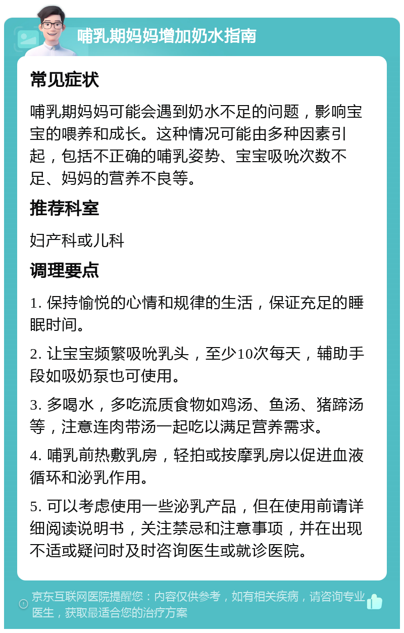 哺乳期妈妈增加奶水指南 常见症状 哺乳期妈妈可能会遇到奶水不足的问题，影响宝宝的喂养和成长。这种情况可能由多种因素引起，包括不正确的哺乳姿势、宝宝吸吮次数不足、妈妈的营养不良等。 推荐科室 妇产科或儿科 调理要点 1. 保持愉悦的心情和规律的生活，保证充足的睡眠时间。 2. 让宝宝频繁吸吮乳头，至少10次每天，辅助手段如吸奶泵也可使用。 3. 多喝水，多吃流质食物如鸡汤、鱼汤、猪蹄汤等，注意连肉带汤一起吃以满足营养需求。 4. 哺乳前热敷乳房，轻拍或按摩乳房以促进血液循环和泌乳作用。 5. 可以考虑使用一些泌乳产品，但在使用前请详细阅读说明书，关注禁忌和注意事项，并在出现不适或疑问时及时咨询医生或就诊医院。