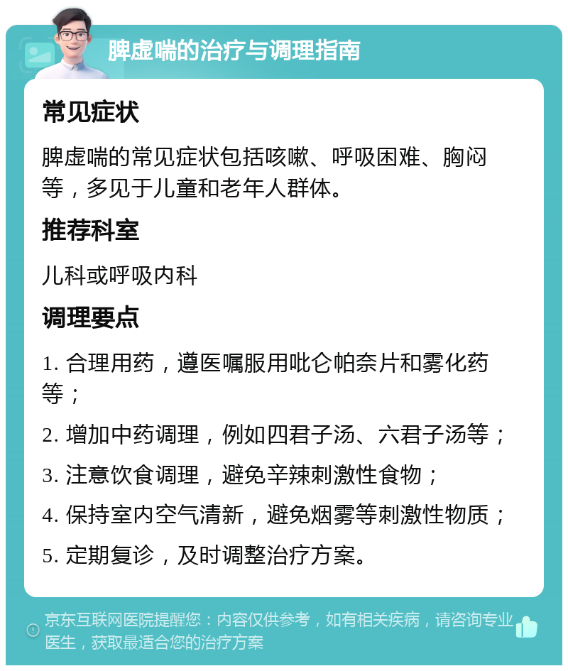 脾虚喘的治疗与调理指南 常见症状 脾虚喘的常见症状包括咳嗽、呼吸困难、胸闷等，多见于儿童和老年人群体。 推荐科室 儿科或呼吸内科 调理要点 1. 合理用药，遵医嘱服用吡仑帕奈片和雾化药等； 2. 增加中药调理，例如四君子汤、六君子汤等； 3. 注意饮食调理，避免辛辣刺激性食物； 4. 保持室内空气清新，避免烟雾等刺激性物质； 5. 定期复诊，及时调整治疗方案。