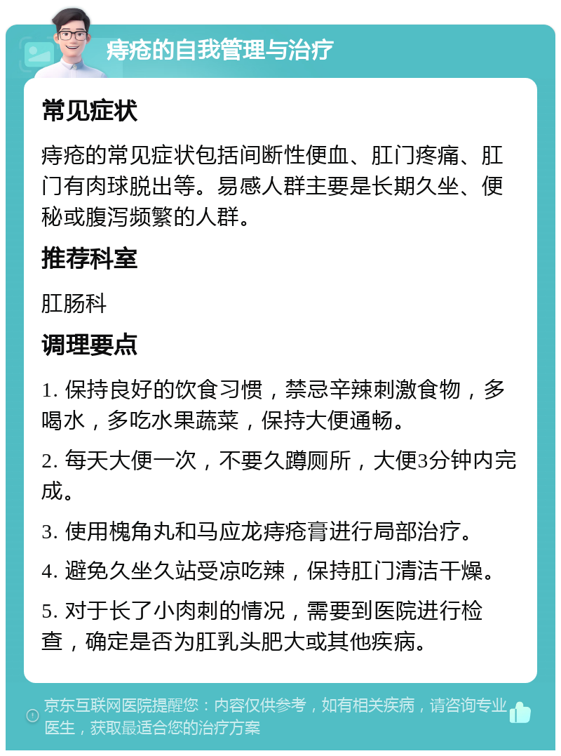 痔疮的自我管理与治疗 常见症状 痔疮的常见症状包括间断性便血、肛门疼痛、肛门有肉球脱出等。易感人群主要是长期久坐、便秘或腹泻频繁的人群。 推荐科室 肛肠科 调理要点 1. 保持良好的饮食习惯，禁忌辛辣刺激食物，多喝水，多吃水果蔬菜，保持大便通畅。 2. 每天大便一次，不要久蹲厕所，大便3分钟内完成。 3. 使用槐角丸和马应龙痔疮膏进行局部治疗。 4. 避免久坐久站受凉吃辣，保持肛门清洁干燥。 5. 对于长了小肉刺的情况，需要到医院进行检查，确定是否为肛乳头肥大或其他疾病。