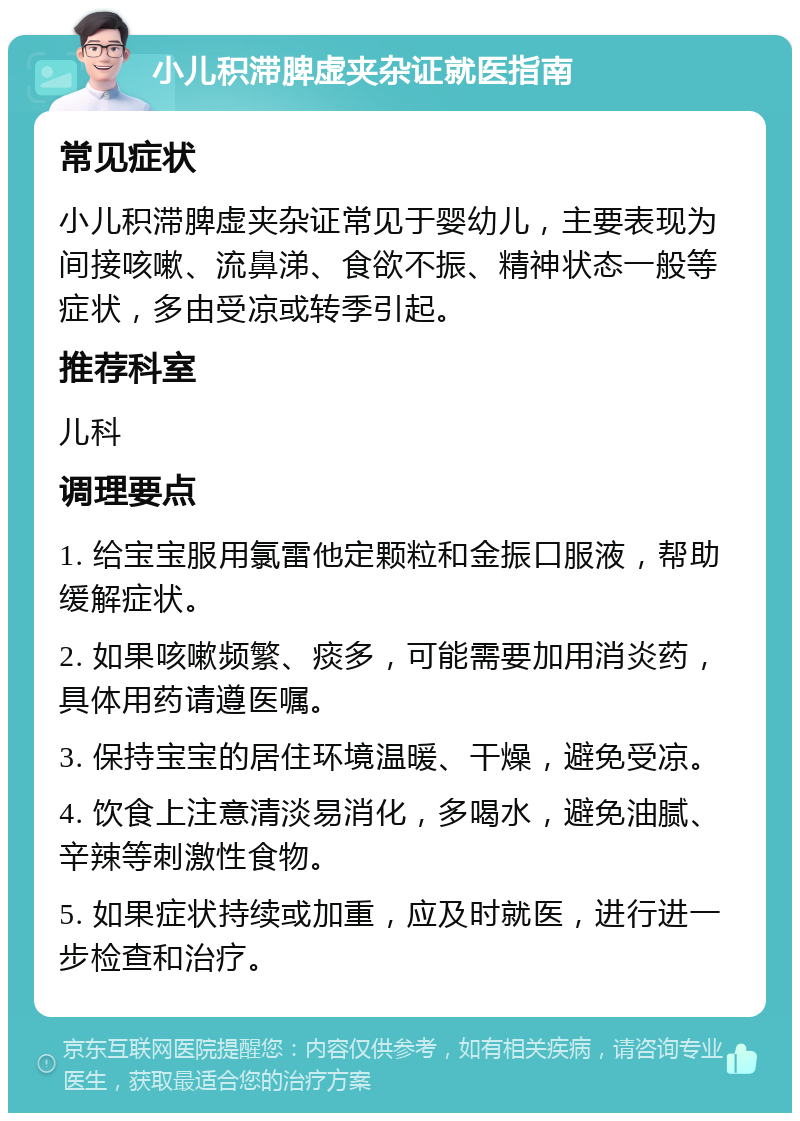 小儿积滞脾虚夹杂证就医指南 常见症状 小儿积滞脾虚夹杂证常见于婴幼儿，主要表现为间接咳嗽、流鼻涕、食欲不振、精神状态一般等症状，多由受凉或转季引起。 推荐科室 儿科 调理要点 1. 给宝宝服用氯雷他定颗粒和金振口服液，帮助缓解症状。 2. 如果咳嗽频繁、痰多，可能需要加用消炎药，具体用药请遵医嘱。 3. 保持宝宝的居住环境温暖、干燥，避免受凉。 4. 饮食上注意清淡易消化，多喝水，避免油腻、辛辣等刺激性食物。 5. 如果症状持续或加重，应及时就医，进行进一步检查和治疗。