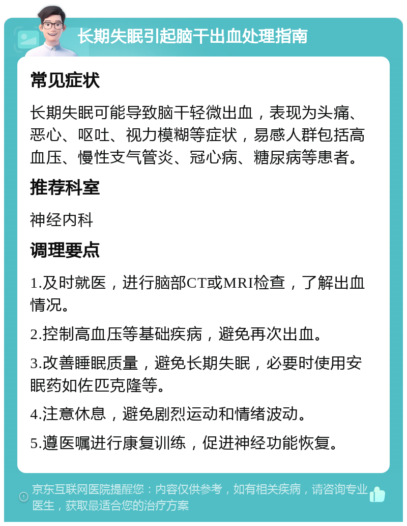 长期失眠引起脑干出血处理指南 常见症状 长期失眠可能导致脑干轻微出血，表现为头痛、恶心、呕吐、视力模糊等症状，易感人群包括高血压、慢性支气管炎、冠心病、糖尿病等患者。 推荐科室 神经内科 调理要点 1.及时就医，进行脑部CT或MRI检查，了解出血情况。 2.控制高血压等基础疾病，避免再次出血。 3.改善睡眠质量，避免长期失眠，必要时使用安眠药如佐匹克隆等。 4.注意休息，避免剧烈运动和情绪波动。 5.遵医嘱进行康复训练，促进神经功能恢复。