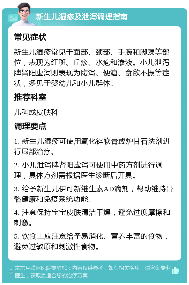 新生儿湿疹及泄泻调理指南 常见症状 新生儿湿疹常见于面部、颈部、手腕和脚踝等部位，表现为红斑、丘疹、水疱和渗液。小儿泄泻脾肾阳虚泻则表现为腹泻、便溏、食欲不振等症状，多见于婴幼儿和小儿群体。 推荐科室 儿科或皮肤科 调理要点 1. 新生儿湿疹可使用氧化锌软膏或炉甘石洗剂进行局部治疗。 2. 小儿泄泻脾肾阳虚泻可使用中药方剂进行调理，具体方剂需根据医生诊断后开具。 3. 给予新生儿伊可新维生素AD滴剂，帮助维持骨骼健康和免疫系统功能。 4. 注意保持宝宝皮肤清洁干燥，避免过度摩擦和刺激。 5. 饮食上应注意给予易消化、营养丰富的食物，避免过敏原和刺激性食物。