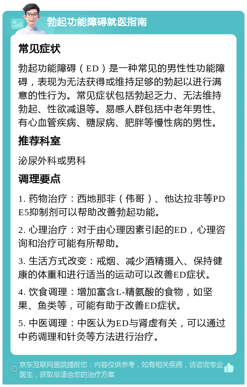 勃起功能障碍就医指南 常见症状 勃起功能障碍（ED）是一种常见的男性性功能障碍，表现为无法获得或维持足够的勃起以进行满意的性行为。常见症状包括勃起乏力、无法维持勃起、性欲减退等。易感人群包括中老年男性、有心血管疾病、糖尿病、肥胖等慢性病的男性。 推荐科室 泌尿外科或男科 调理要点 1. 药物治疗：西地那非（伟哥）、他达拉非等PDE5抑制剂可以帮助改善勃起功能。 2. 心理治疗：对于由心理因素引起的ED，心理咨询和治疗可能有所帮助。 3. 生活方式改变：戒烟、减少酒精摄入、保持健康的体重和进行适当的运动可以改善ED症状。 4. 饮食调理：增加富含L-精氨酸的食物，如坚果、鱼类等，可能有助于改善ED症状。 5. 中医调理：中医认为ED与肾虚有关，可以通过中药调理和针灸等方法进行治疗。