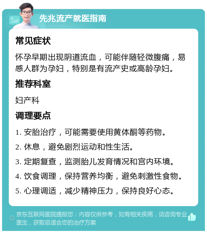 先兆流产就医指南 常见症状 怀孕早期出现阴道流血，可能伴随轻微腹痛，易感人群为孕妇，特别是有流产史或高龄孕妇。 推荐科室 妇产科 调理要点 1. 安胎治疗，可能需要使用黄体酮等药物。 2. 休息，避免剧烈运动和性生活。 3. 定期复查，监测胎儿发育情况和宫内环境。 4. 饮食调理，保持营养均衡，避免刺激性食物。 5. 心理调适，减少精神压力，保持良好心态。