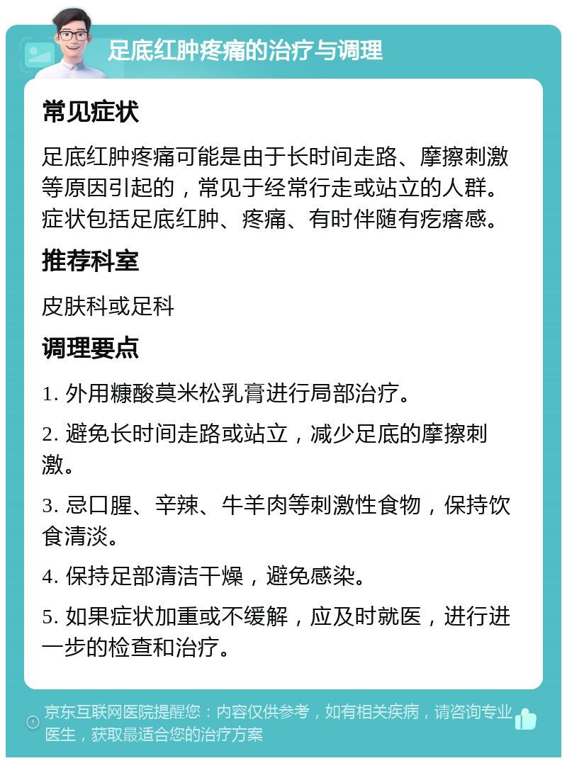 足底红肿疼痛的治疗与调理 常见症状 足底红肿疼痛可能是由于长时间走路、摩擦刺激等原因引起的，常见于经常行走或站立的人群。症状包括足底红肿、疼痛、有时伴随有疙瘩感。 推荐科室 皮肤科或足科 调理要点 1. 外用糠酸莫米松乳膏进行局部治疗。 2. 避免长时间走路或站立，减少足底的摩擦刺激。 3. 忌口腥、辛辣、牛羊肉等刺激性食物，保持饮食清淡。 4. 保持足部清洁干燥，避免感染。 5. 如果症状加重或不缓解，应及时就医，进行进一步的检查和治疗。