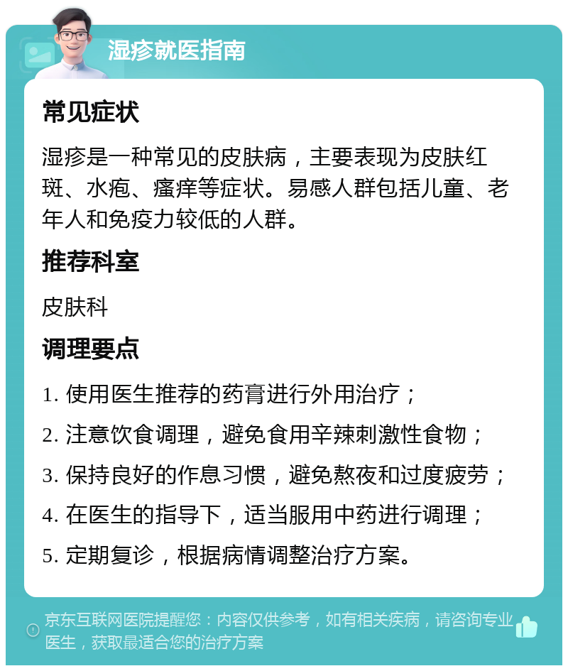 湿疹就医指南 常见症状 湿疹是一种常见的皮肤病，主要表现为皮肤红斑、水疱、瘙痒等症状。易感人群包括儿童、老年人和免疫力较低的人群。 推荐科室 皮肤科 调理要点 1. 使用医生推荐的药膏进行外用治疗； 2. 注意饮食调理，避免食用辛辣刺激性食物； 3. 保持良好的作息习惯，避免熬夜和过度疲劳； 4. 在医生的指导下，适当服用中药进行调理； 5. 定期复诊，根据病情调整治疗方案。