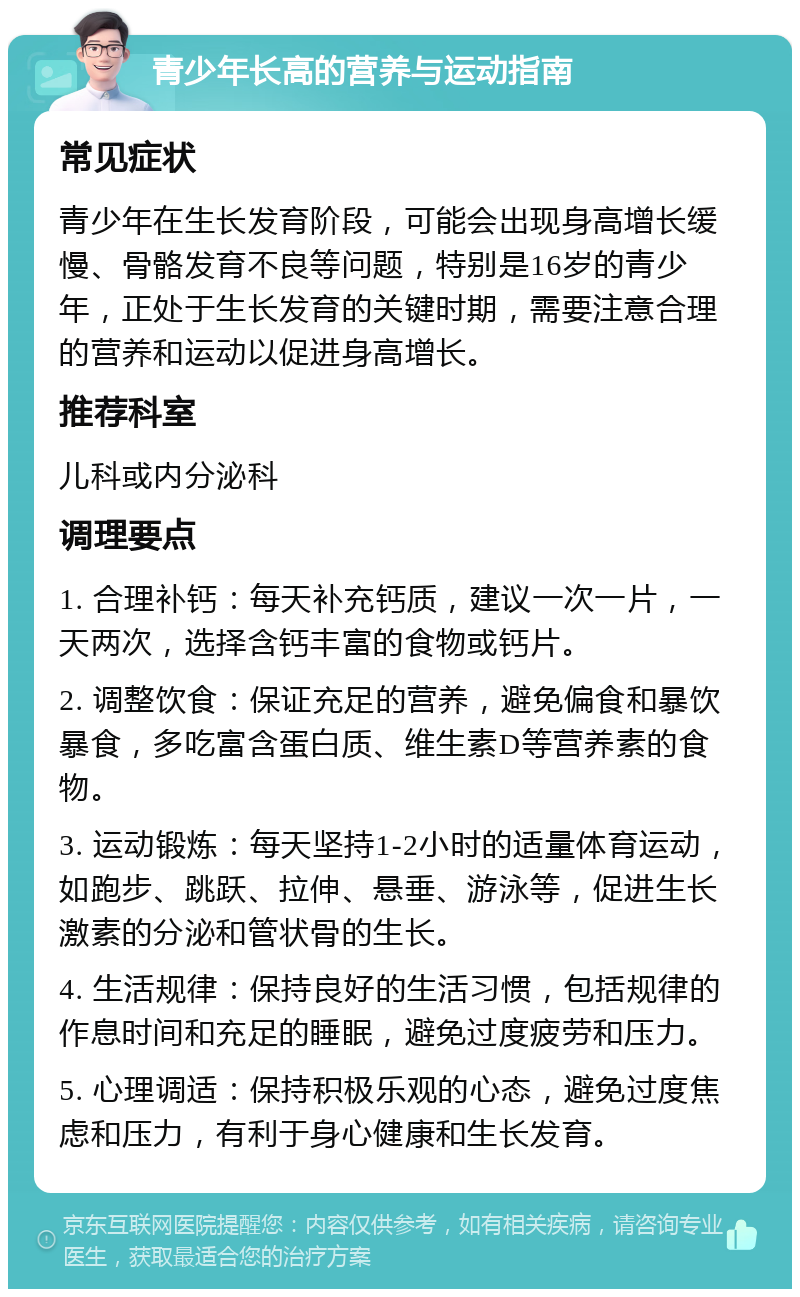 青少年长高的营养与运动指南 常见症状 青少年在生长发育阶段，可能会出现身高增长缓慢、骨骼发育不良等问题，特别是16岁的青少年，正处于生长发育的关键时期，需要注意合理的营养和运动以促进身高增长。 推荐科室 儿科或内分泌科 调理要点 1. 合理补钙：每天补充钙质，建议一次一片，一天两次，选择含钙丰富的食物或钙片。 2. 调整饮食：保证充足的营养，避免偏食和暴饮暴食，多吃富含蛋白质、维生素D等营养素的食物。 3. 运动锻炼：每天坚持1-2小时的适量体育运动，如跑步、跳跃、拉伸、悬垂、游泳等，促进生长激素的分泌和管状骨的生长。 4. 生活规律：保持良好的生活习惯，包括规律的作息时间和充足的睡眠，避免过度疲劳和压力。 5. 心理调适：保持积极乐观的心态，避免过度焦虑和压力，有利于身心健康和生长发育。