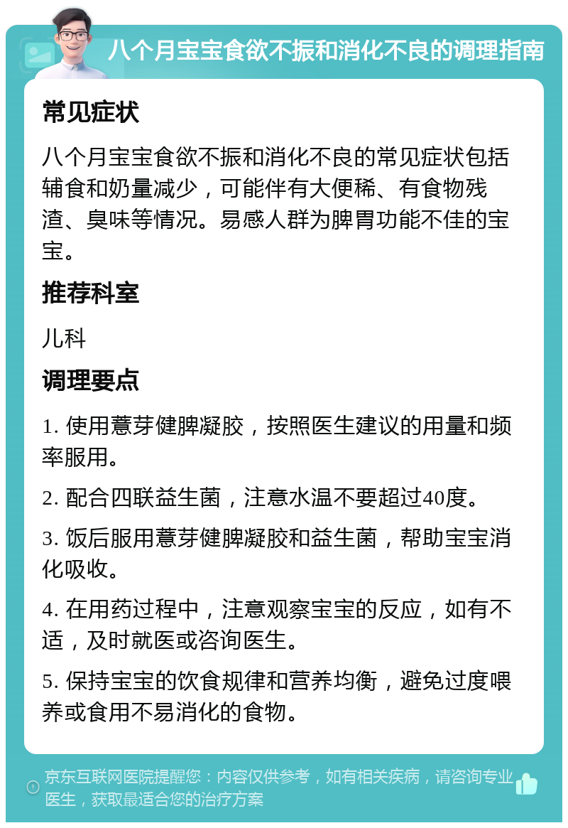 八个月宝宝食欲不振和消化不良的调理指南 常见症状 八个月宝宝食欲不振和消化不良的常见症状包括辅食和奶量减少，可能伴有大便稀、有食物残渣、臭味等情况。易感人群为脾胃功能不佳的宝宝。 推荐科室 儿科 调理要点 1. 使用薏芽健脾凝胶，按照医生建议的用量和频率服用。 2. 配合四联益生菌，注意水温不要超过40度。 3. 饭后服用薏芽健脾凝胶和益生菌，帮助宝宝消化吸收。 4. 在用药过程中，注意观察宝宝的反应，如有不适，及时就医或咨询医生。 5. 保持宝宝的饮食规律和营养均衡，避免过度喂养或食用不易消化的食物。