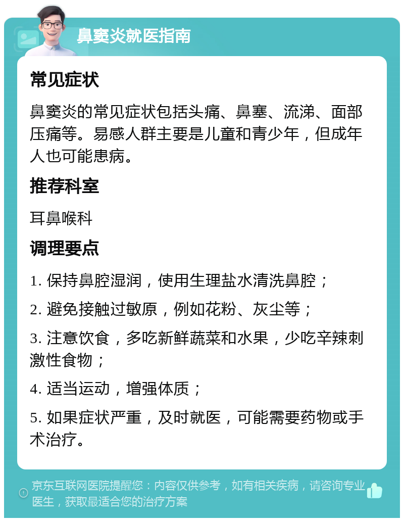 鼻窦炎就医指南 常见症状 鼻窦炎的常见症状包括头痛、鼻塞、流涕、面部压痛等。易感人群主要是儿童和青少年，但成年人也可能患病。 推荐科室 耳鼻喉科 调理要点 1. 保持鼻腔湿润，使用生理盐水清洗鼻腔； 2. 避免接触过敏原，例如花粉、灰尘等； 3. 注意饮食，多吃新鲜蔬菜和水果，少吃辛辣刺激性食物； 4. 适当运动，增强体质； 5. 如果症状严重，及时就医，可能需要药物或手术治疗。