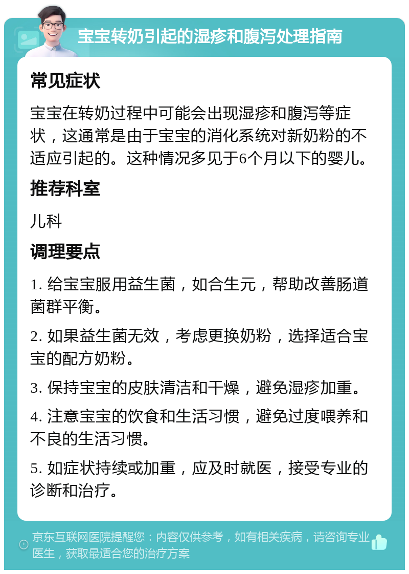 宝宝转奶引起的湿疹和腹泻处理指南 常见症状 宝宝在转奶过程中可能会出现湿疹和腹泻等症状，这通常是由于宝宝的消化系统对新奶粉的不适应引起的。这种情况多见于6个月以下的婴儿。 推荐科室 儿科 调理要点 1. 给宝宝服用益生菌，如合生元，帮助改善肠道菌群平衡。 2. 如果益生菌无效，考虑更换奶粉，选择适合宝宝的配方奶粉。 3. 保持宝宝的皮肤清洁和干燥，避免湿疹加重。 4. 注意宝宝的饮食和生活习惯，避免过度喂养和不良的生活习惯。 5. 如症状持续或加重，应及时就医，接受专业的诊断和治疗。