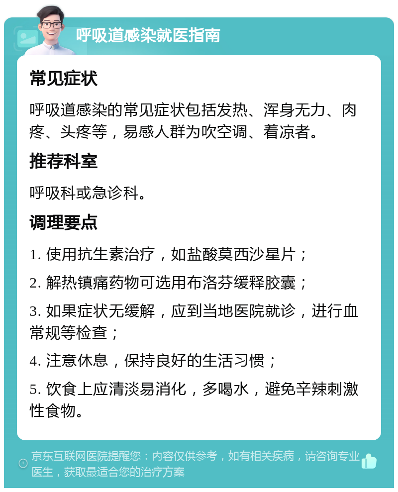 呼吸道感染就医指南 常见症状 呼吸道感染的常见症状包括发热、浑身无力、肉疼、头疼等，易感人群为吹空调、着凉者。 推荐科室 呼吸科或急诊科。 调理要点 1. 使用抗生素治疗，如盐酸莫西沙星片； 2. 解热镇痛药物可选用布洛芬缓释胶囊； 3. 如果症状无缓解，应到当地医院就诊，进行血常规等检查； 4. 注意休息，保持良好的生活习惯； 5. 饮食上应清淡易消化，多喝水，避免辛辣刺激性食物。