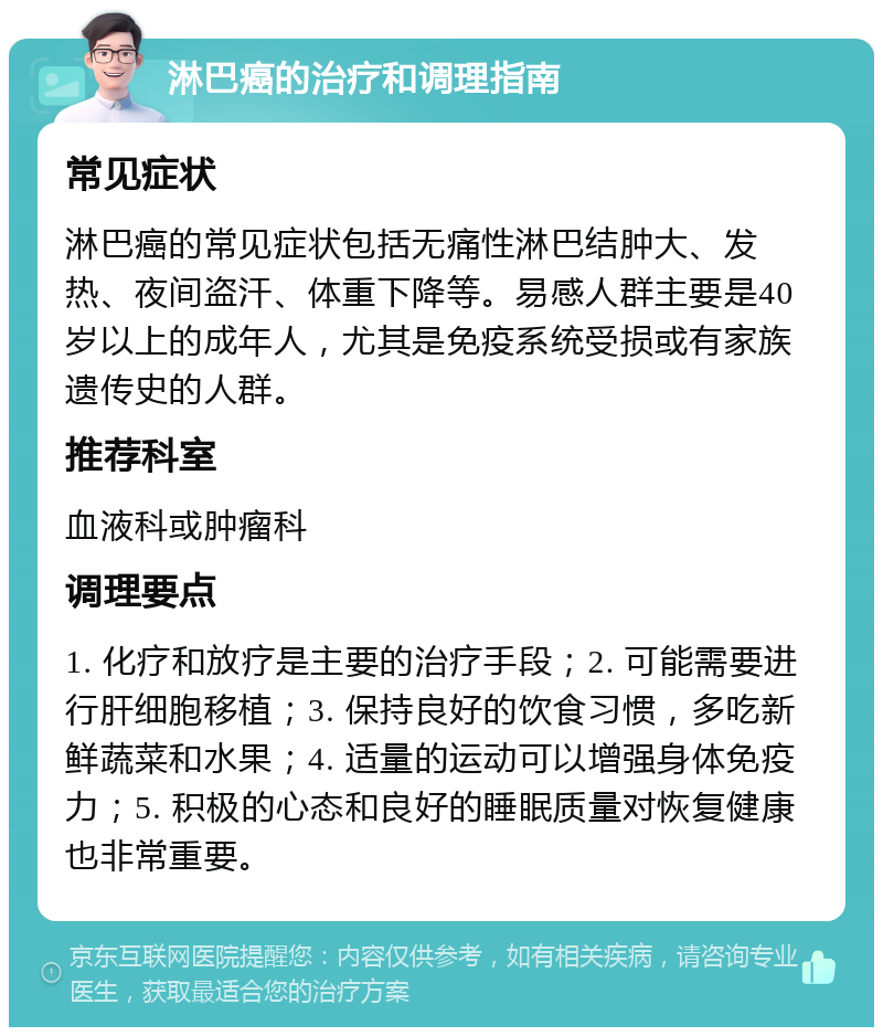 淋巴癌的治疗和调理指南 常见症状 淋巴癌的常见症状包括无痛性淋巴结肿大、发热、夜间盗汗、体重下降等。易感人群主要是40岁以上的成年人，尤其是免疫系统受损或有家族遗传史的人群。 推荐科室 血液科或肿瘤科 调理要点 1. 化疗和放疗是主要的治疗手段；2. 可能需要进行肝细胞移植；3. 保持良好的饮食习惯，多吃新鲜蔬菜和水果；4. 适量的运动可以增强身体免疫力；5. 积极的心态和良好的睡眠质量对恢复健康也非常重要。