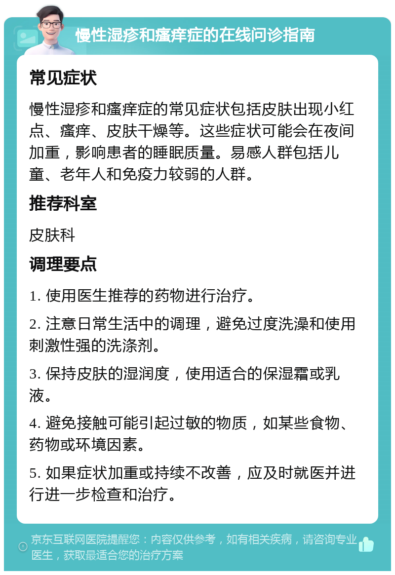 慢性湿疹和瘙痒症的在线问诊指南 常见症状 慢性湿疹和瘙痒症的常见症状包括皮肤出现小红点、瘙痒、皮肤干燥等。这些症状可能会在夜间加重，影响患者的睡眠质量。易感人群包括儿童、老年人和免疫力较弱的人群。 推荐科室 皮肤科 调理要点 1. 使用医生推荐的药物进行治疗。 2. 注意日常生活中的调理，避免过度洗澡和使用刺激性强的洗涤剂。 3. 保持皮肤的湿润度，使用适合的保湿霜或乳液。 4. 避免接触可能引起过敏的物质，如某些食物、药物或环境因素。 5. 如果症状加重或持续不改善，应及时就医并进行进一步检查和治疗。