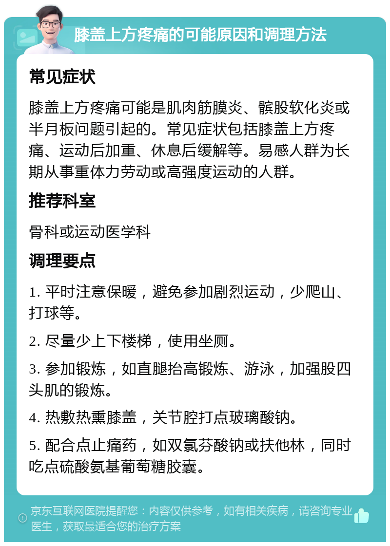 膝盖上方疼痛的可能原因和调理方法 常见症状 膝盖上方疼痛可能是肌肉筋膜炎、髌股软化炎或半月板问题引起的。常见症状包括膝盖上方疼痛、运动后加重、休息后缓解等。易感人群为长期从事重体力劳动或高强度运动的人群。 推荐科室 骨科或运动医学科 调理要点 1. 平时注意保暖，避免参加剧烈运动，少爬山、打球等。 2. 尽量少上下楼梯，使用坐厕。 3. 参加锻炼，如直腿抬高锻炼、游泳，加强股四头肌的锻炼。 4. 热敷热熏膝盖，关节腔打点玻璃酸钠。 5. 配合点止痛药，如双氯芬酸钠或扶他林，同时吃点硫酸氨基葡萄糖胶囊。